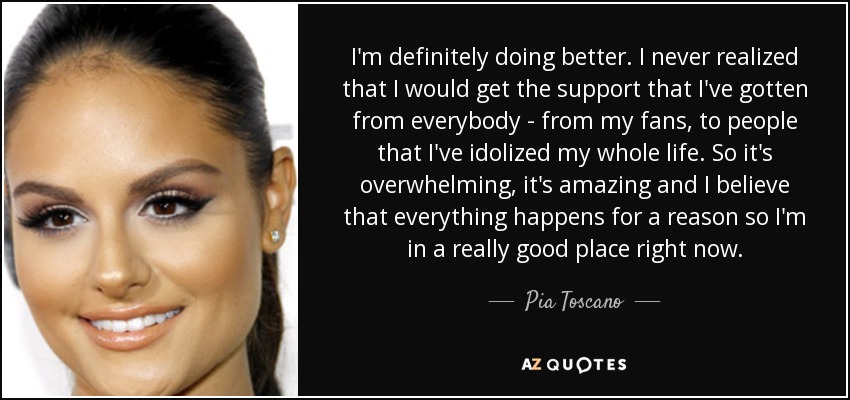 I'm definitely doing better. I never realized that I would get the support that I've gotten from everybody - from my fans, to people that I've idolized my whole life. So it's overwhelming, it's amazing and I believe that everything happens for a reason so I'm in a really good place right now. - Pia Toscano