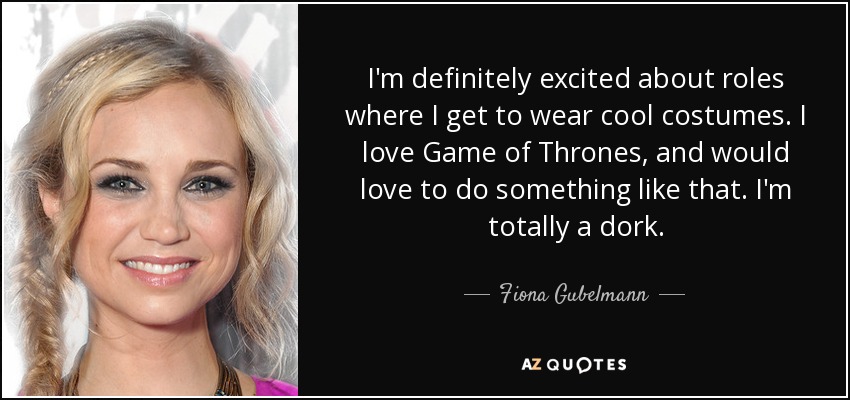 I'm definitely excited about roles where I get to wear cool costumes. I love Game of Thrones, and would love to do something like that. I'm totally a dork. - Fiona Gubelmann