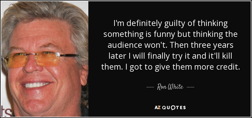 I'm definitely guilty of thinking something is funny but thinking the audience won't. Then three years later I will finally try it and it'll kill them. I got to give them more credit. - Ron White