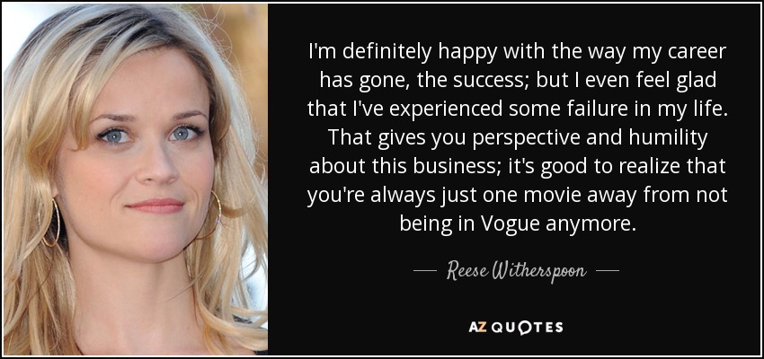 I'm definitely happy with the way my career has gone, the success; but I even feel glad that I've experienced some failure in my life. That gives you perspective and humility about this business; it's good to realize that you're always just one movie away from not being in Vogue anymore. - Reese Witherspoon