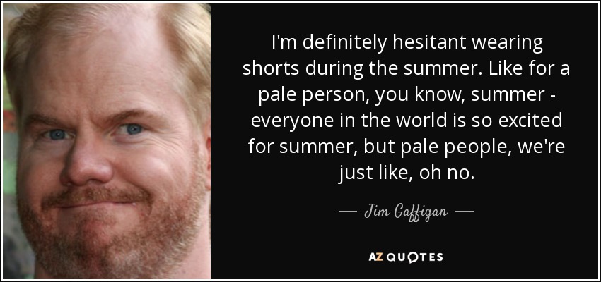 I'm definitely hesitant wearing shorts during the summer. Like for a pale person, you know, summer - everyone in the world is so excited for summer, but pale people, we're just like, oh no. - Jim Gaffigan
