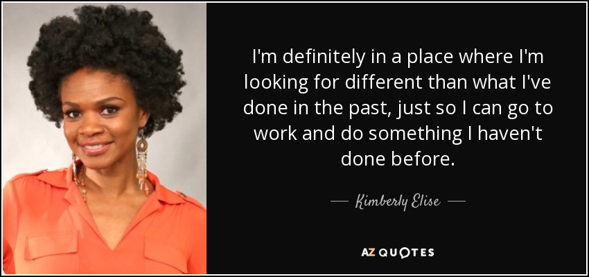 I'm definitely in a place where I'm looking for different than what I've done in the past, just so I can go to work and do something I haven't done before. - Kimberly Elise