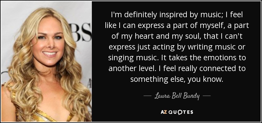 I'm definitely inspired by music; I feel like I can express a part of myself, a part of my heart and my soul, that I can't express just acting by writing music or singing music. It takes the emotions to another level. I feel really connected to something else, you know. - Laura Bell Bundy