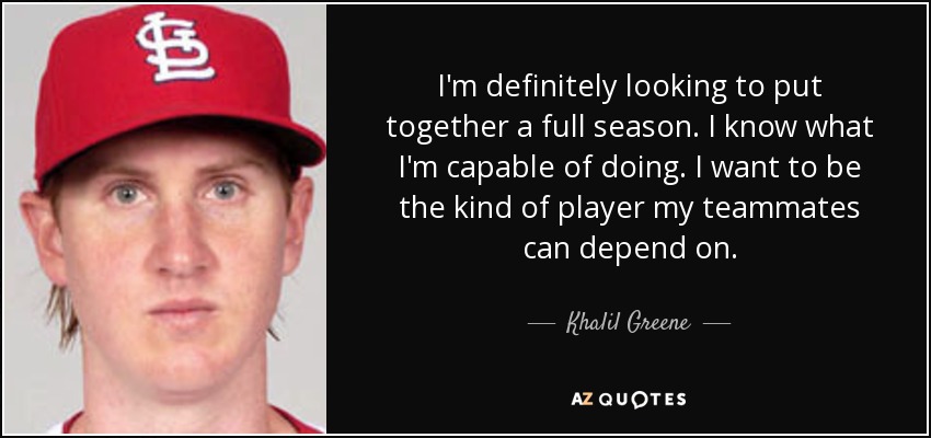 I'm definitely looking to put together a full season. I know what I'm capable of doing. I want to be the kind of player my teammates can depend on. - Khalil Greene
