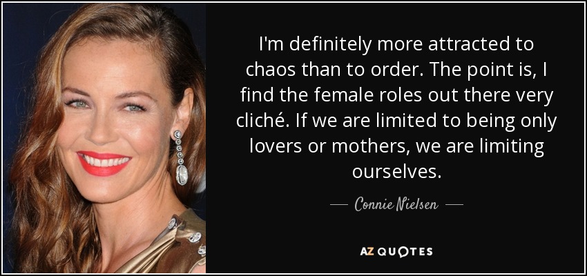 I'm definitely more attracted to chaos than to order. The point is, I find the female roles out there very cliché. If we are limited to being only lovers or mothers, we are limiting ourselves. - Connie Nielsen