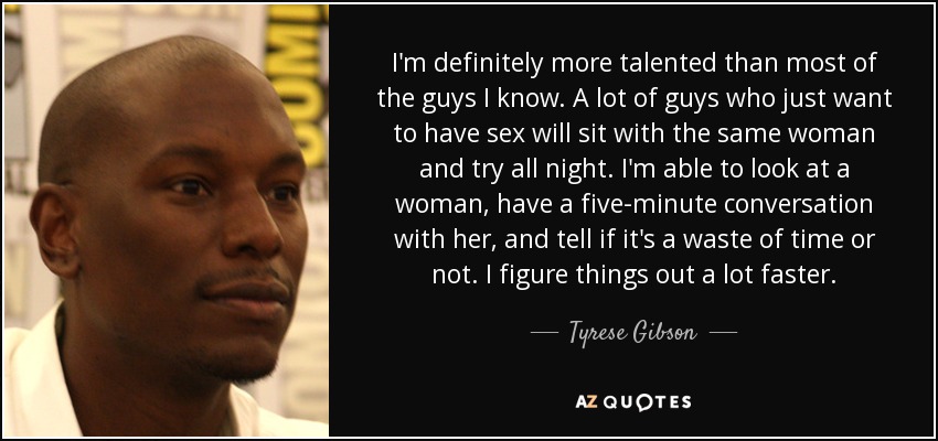 I'm definitely more talented than most of the guys I know. A lot of guys who just want to have sex will sit with the same woman and try all night. I'm able to look at a woman, have a five-minute conversation with her, and tell if it's a waste of time or not. I figure things out a lot faster. - Tyrese Gibson