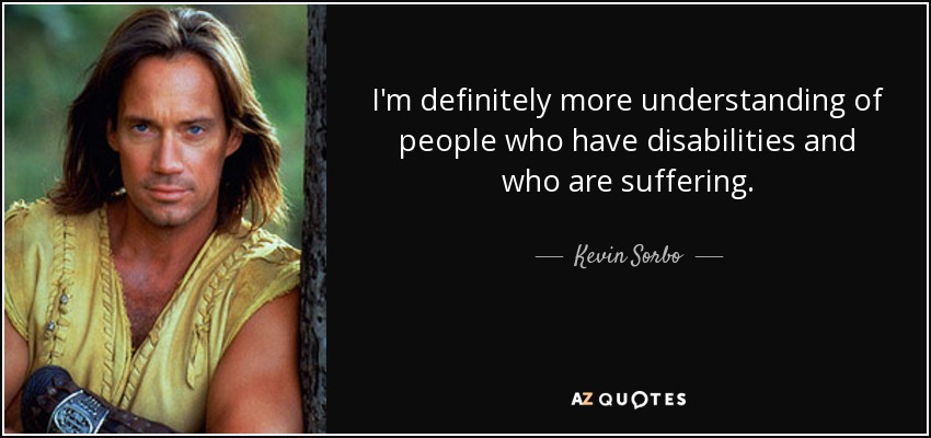 I'm definitely more understanding of people who have disabilities and who are suffering. - Kevin Sorbo