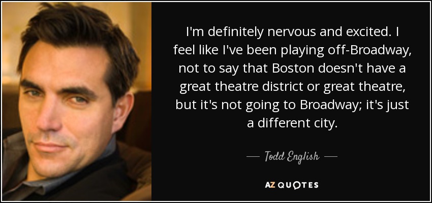 I'm definitely nervous and excited. I feel like I've been playing off-Broadway, not to say that Boston doesn't have a great theatre district or great theatre, but it's not going to Broadway; it's just a different city. - Todd English