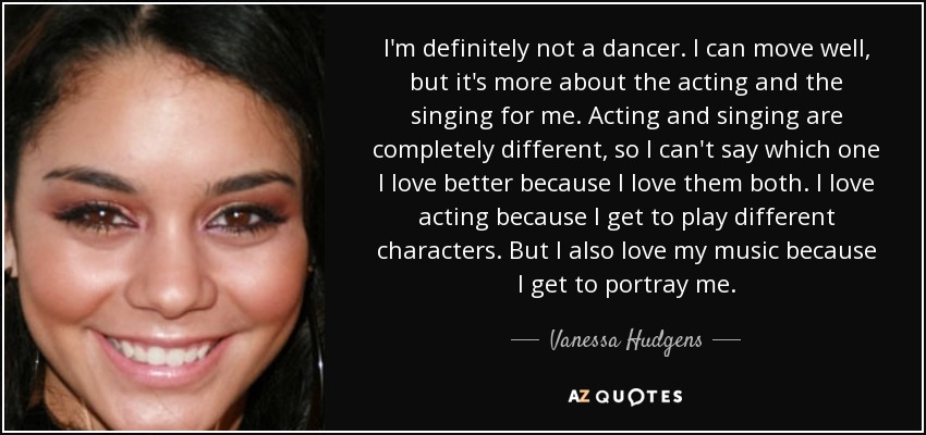 I'm definitely not a dancer. I can move well, but it's more about the acting and the singing for me. Acting and singing are completely different, so I can't say which one I love better because I love them both. I love acting because I get to play different characters. But I also love my music because I get to portray me. - Vanessa Hudgens
