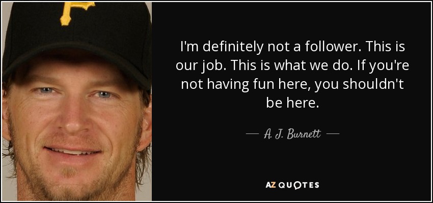 I'm definitely not a follower. This is our job. This is what we do. If you're not having fun here, you shouldn't be here. - A. J. Burnett
