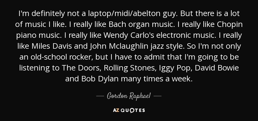I'm definitely not a laptop/midi/abelton guy. But there is a lot of music I like. I really like Bach organ music. I really like Chopin piano music. I really like Wendy Carlo's electronic music. I really like Miles Davis and John Mclaughlin jazz style. So I'm not only an old-school rocker, but I have to admit that I'm going to be listening to The Doors, Rolling Stones, Iggy Pop, David Bowie and Bob Dylan many times a week. - Gordon Raphael