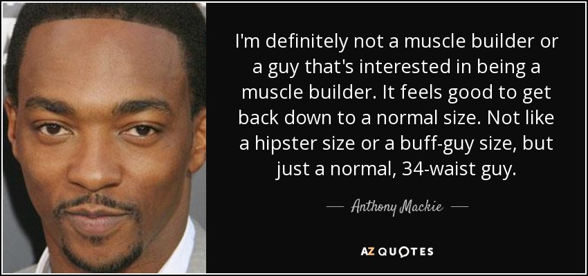 I'm definitely not a muscle builder or a guy that's interested in being a muscle builder. It feels good to get back down to a normal size. Not like a hipster size or a buff-guy size, but just a normal, 34-waist guy. - Anthony Mackie