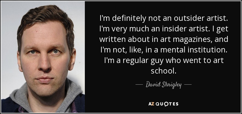I'm definitely not an outsider artist. I'm very much an insider artist. I get written about in art magazines, and I'm not, like, in a mental institution. I'm a regular guy who went to art school. - David Shrigley