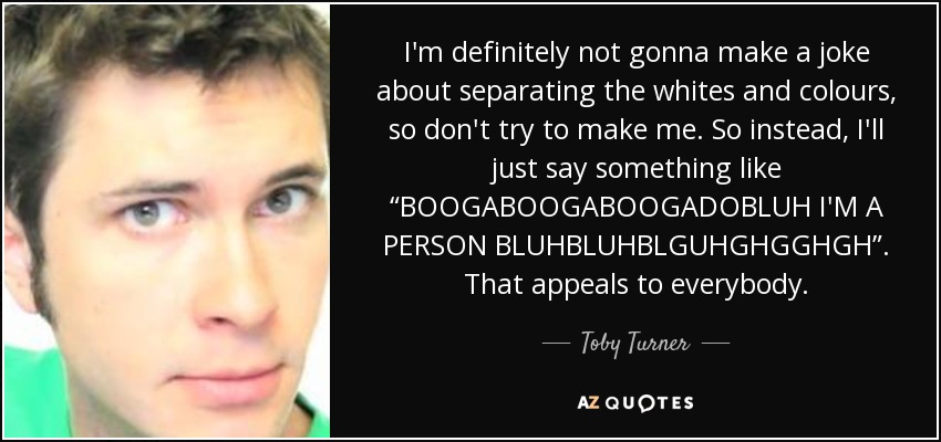 I'm definitely not gonna make a joke about separating the whites and colours, so don't try to make me. So instead, I'll just say something like “BOOGABOOGABOOGADOBLUH I'M A PERSON BLUHBLUHBLGUHGHGGHGH”. That appeals to everybody. - Toby Turner