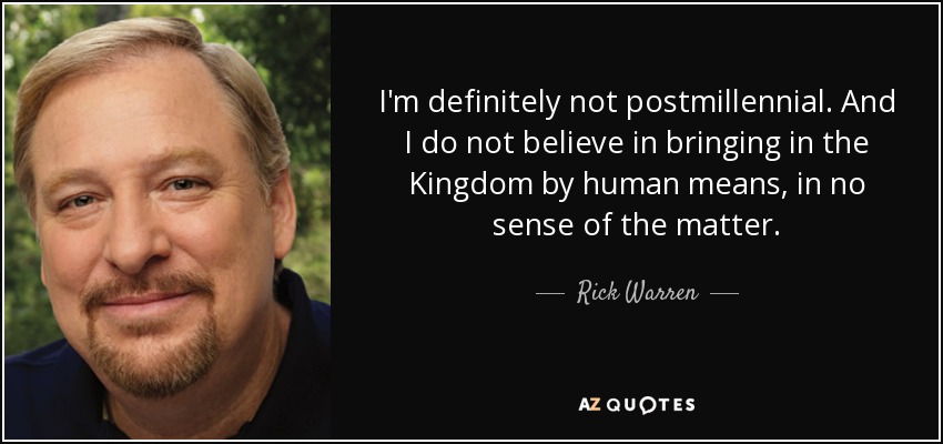 I'm definitely not postmillennial. And I do not believe in bringing in the Kingdom by human means, in no sense of the matter. - Rick Warren