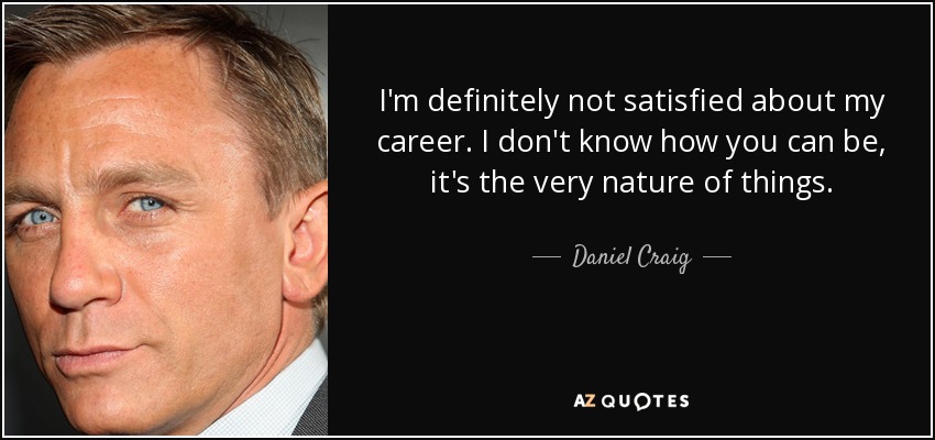 I'm definitely not satisfied about my career. I don't know how you can be, it's the very nature of things. - Daniel Craig