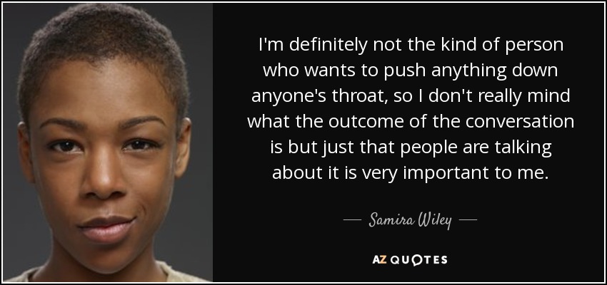 I'm definitely not the kind of person who wants to push anything down anyone's throat, so I don't really mind what the outcome of the conversation is but just that people are talking about it is very important to me. - Samira Wiley