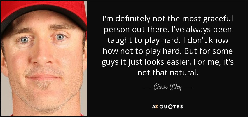 I'm definitely not the most graceful person out there. I've always been taught to play hard. I don't know how not to play hard. But for some guys it just looks easier. For me, it's not that natural. - Chase Utley