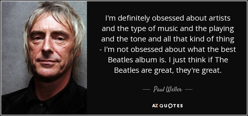 I'm definitely obsessed about artists and the type of music and the playing and the tone and all that kind of thing - I'm not obsessed about what the best Beatles album is. I just think if The Beatles are great, they're great. - Paul Weller