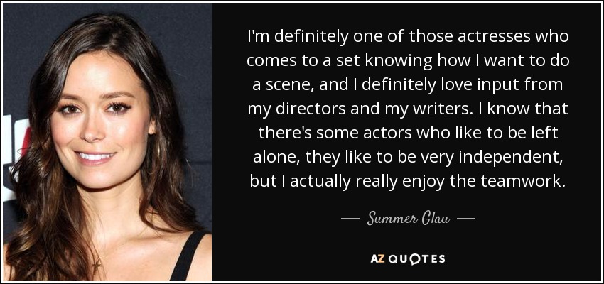 I'm definitely one of those actresses who comes to a set knowing how I want to do a scene, and I definitely love input from my directors and my writers. I know that there's some actors who like to be left alone, they like to be very independent, but I actually really enjoy the teamwork. - Summer Glau