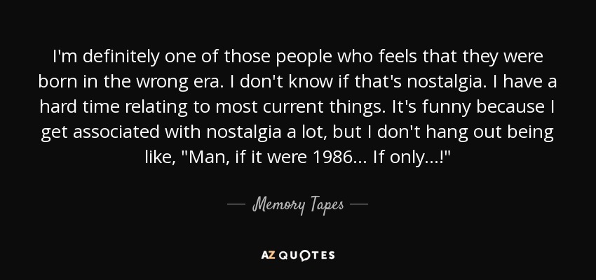 I'm definitely one of those people who feels that they were born in the wrong era. I don't know if that's nostalgia. I have a hard time relating to most current things. It's funny because I get associated with nostalgia a lot, but I don't hang out being like, 