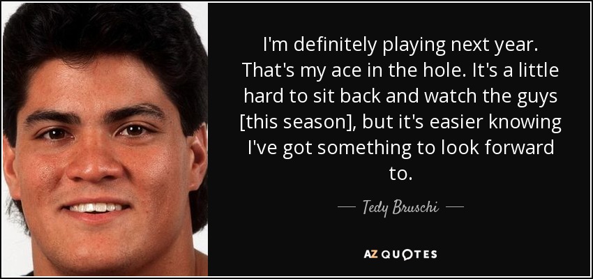 I'm definitely playing next year. That's my ace in the hole. It's a little hard to sit back and watch the guys [this season], but it's easier knowing I've got something to look forward to. - Tedy Bruschi