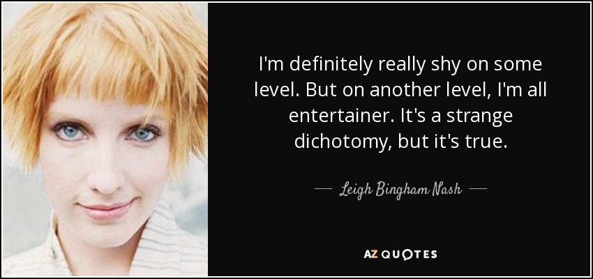 I'm definitely really shy on some level. But on another level, I'm all entertainer. It's a strange dichotomy, but it's true. - Leigh Bingham Nash