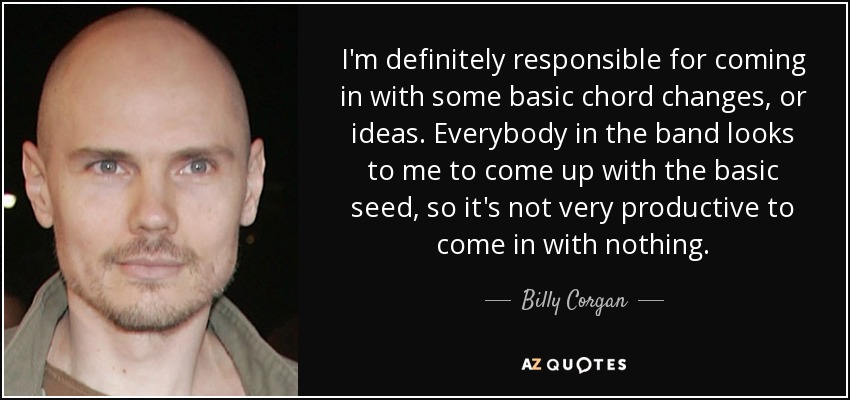 I'm definitely responsible for coming in with some basic chord changes, or ideas. Everybody in the band looks to me to come up with the basic seed, so it's not very productive to come in with nothing. - Billy Corgan