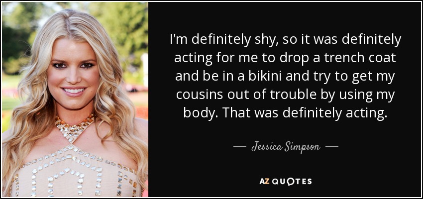 I'm definitely shy, so it was definitely acting for me to drop a trench coat and be in a bikini and try to get my cousins out of trouble by using my body. That was definitely acting. - Jessica Simpson