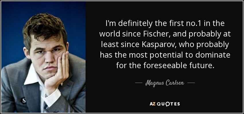 I'm definitely the first no.1 in the world since Fischer, and probably at least since Kasparov, who probably has the most potential to dominate for the foreseeable future. - Magnus Carlsen
