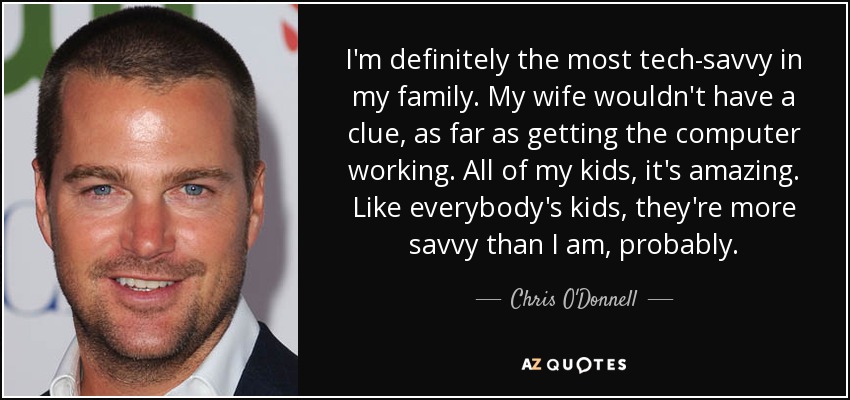 I'm definitely the most tech-savvy in my family. My wife wouldn't have a clue, as far as getting the computer working. All of my kids, it's amazing. Like everybody's kids, they're more savvy than I am, probably. - Chris O'Donnell