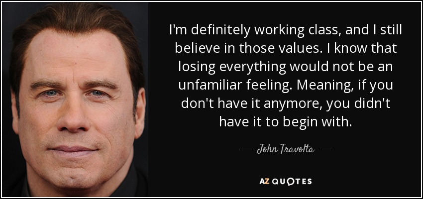 I'm definitely working class, and I still believe in those values. I know that losing everything would not be an unfamiliar feeling. Meaning, if you don't have it anymore, you didn't have it to begin with. - John Travolta