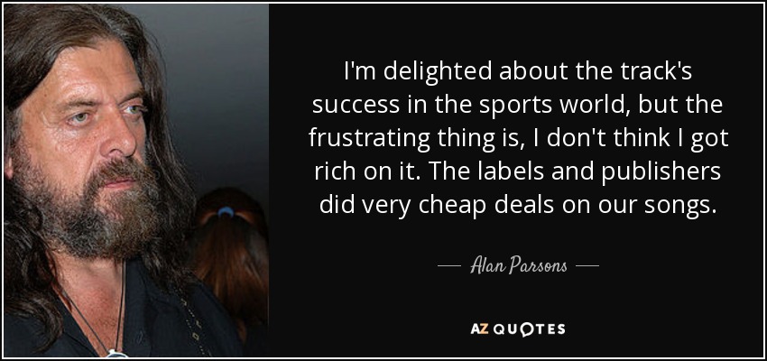 I'm delighted about the track's success in the sports world, but the frustrating thing is, I don't think I got rich on it. The labels and publishers did very cheap deals on our songs. - Alan Parsons
