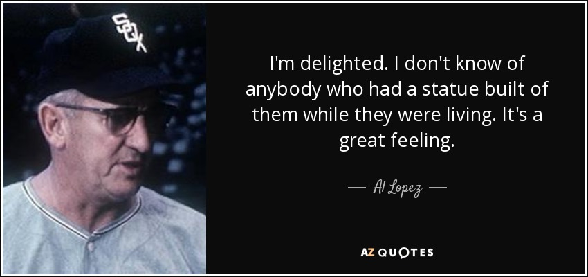 I'm delighted. I don't know of anybody who had a statue built of them while they were living. It's a great feeling. - Al Lopez