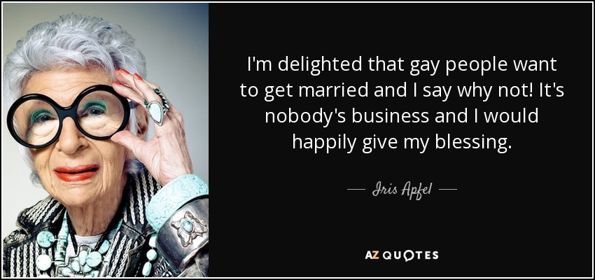 I'm delighted that gay people want to get married and I say why not! It's nobody's business and I would happily give my blessing. - Iris Apfel