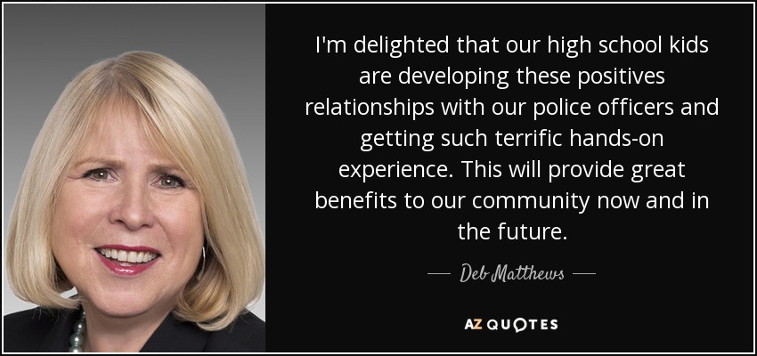 I'm delighted that our high school kids are developing these positives relationships with our police officers and getting such terrific hands-on experience. This will provide great benefits to our community now and in the future. - Deb Matthews