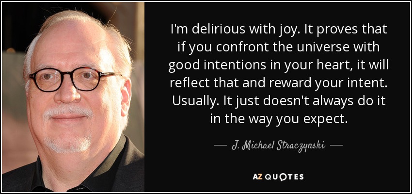 I'm delirious with joy. It proves that if you confront the universe with good intentions in your heart, it will reflect that and reward your intent. Usually. It just doesn't always do it in the way you expect. - J. Michael Straczynski