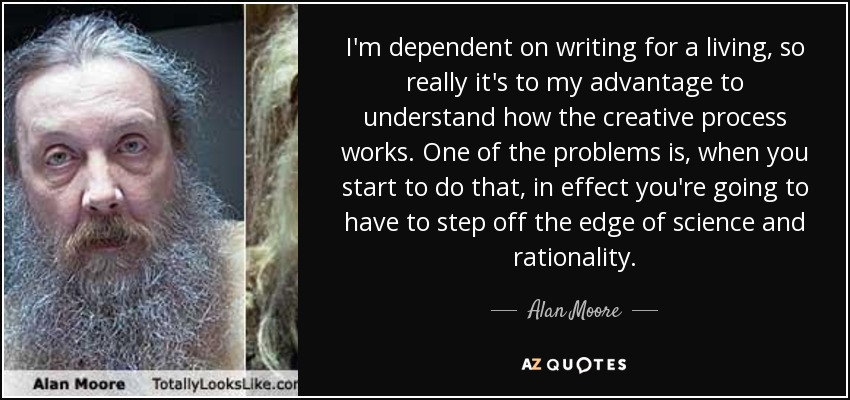 I'm dependent on writing for a living, so really it's to my advantage to understand how the creative process works. One of the problems is, when you start to do that, in effect you're going to have to step off the edge of science and rationality. - Alan Moore