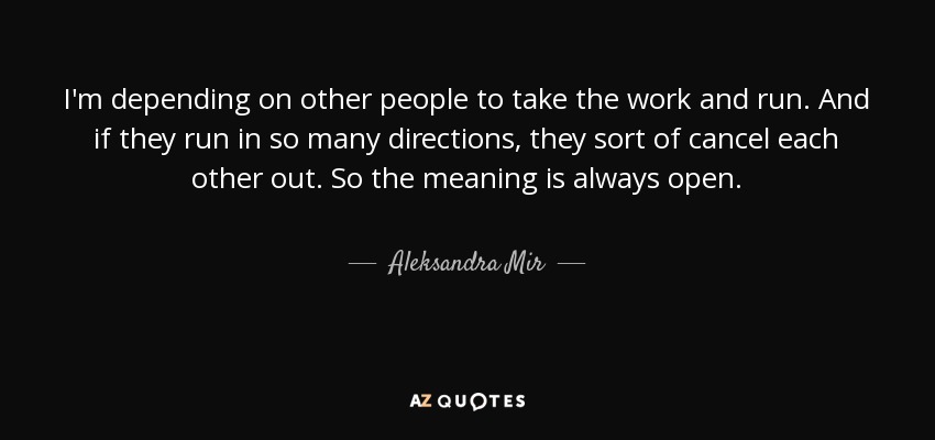 I'm depending on other people to take the work and run. And if they run in so many directions, they sort of cancel each other out. So the meaning is always open. - Aleksandra Mir