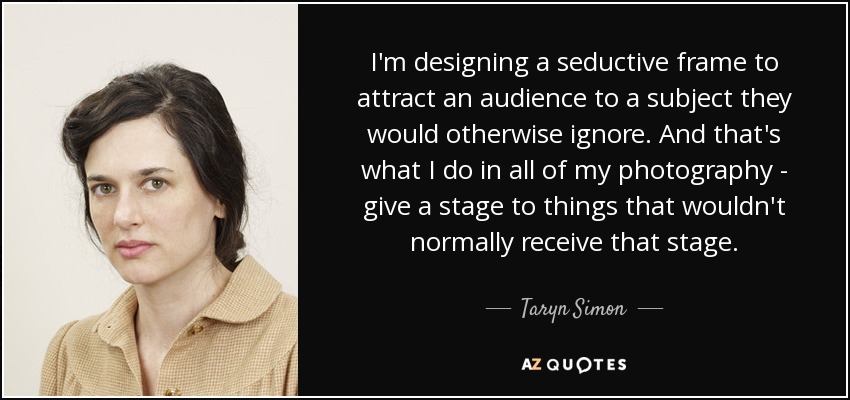 I'm designing a seductive frame to attract an audience to a subject they would otherwise ignore. And that's what I do in all of my photography - give a stage to things that wouldn't normally receive that stage. - Taryn Simon
