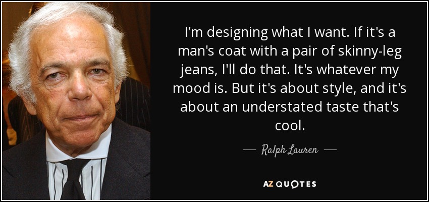 I'm designing what I want. If it's a man's coat with a pair of skinny-leg jeans, I'll do that. It's whatever my mood is. But it's about style, and it's about an understated taste that's cool. - Ralph Lauren