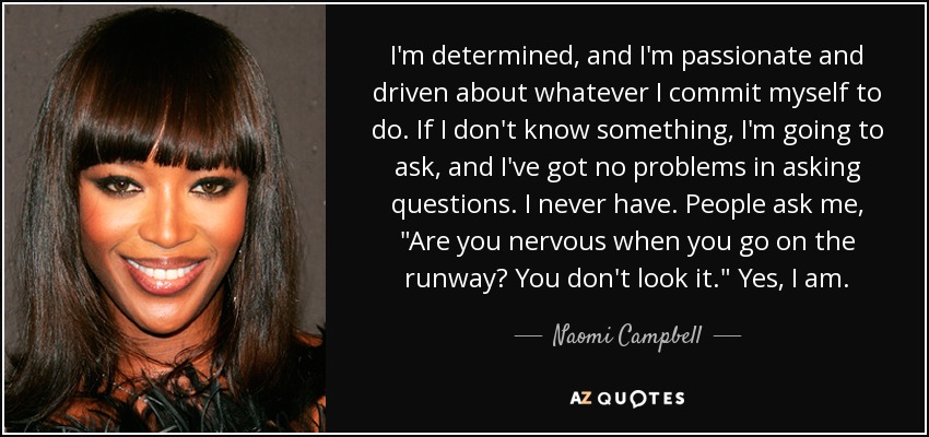 I'm determined, and I'm passionate and driven about whatever I commit myself to do. If I don't know something, I'm going to ask, and I've got no problems in asking questions. I never have. People ask me, 