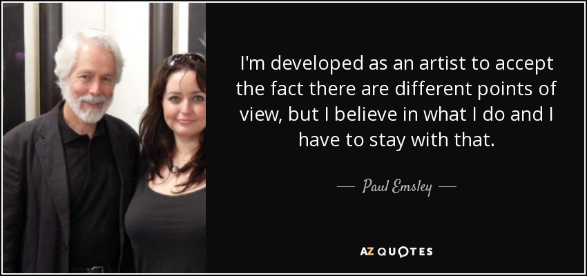I'm developed as an artist to accept the fact there are different points of view, but I believe in what I do and I have to stay with that. - Paul Emsley