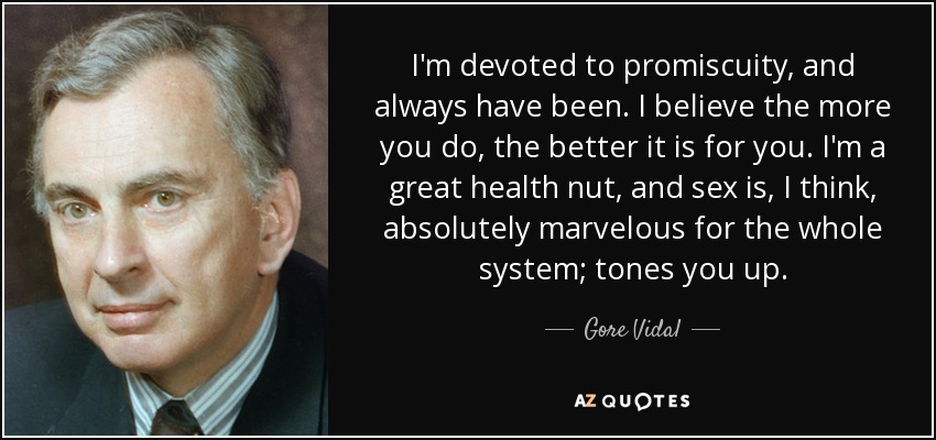I'm devoted to promiscuity, and always have been. I believe the more you do, the better it is for you. I'm a great health nut, and sex is, I think, absolutely marvelous for the whole system; tones you up. - Gore Vidal