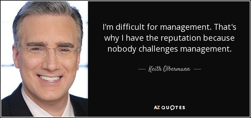 I'm difficult for management. That's why I have the reputation because nobody challenges management. - Keith Olbermann
