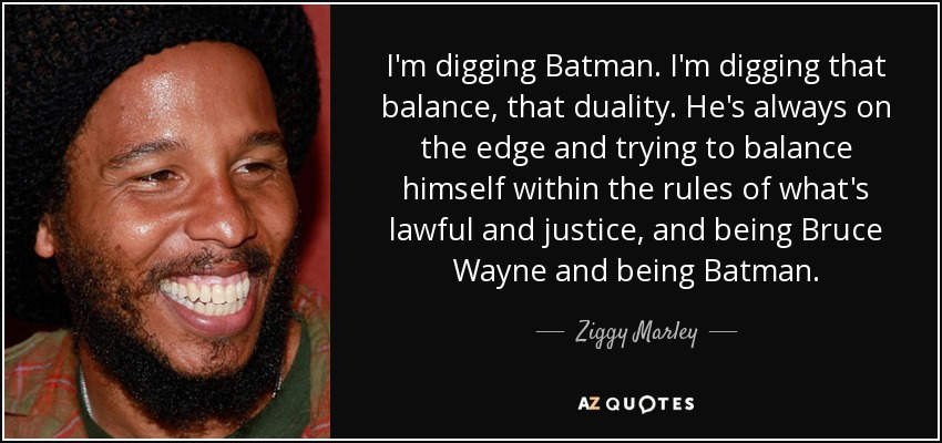 I'm digging Batman. I'm digging that balance, that duality. He's always on the edge and trying to balance himself within the rules of what's lawful and justice, and being Bruce Wayne and being Batman. - Ziggy Marley