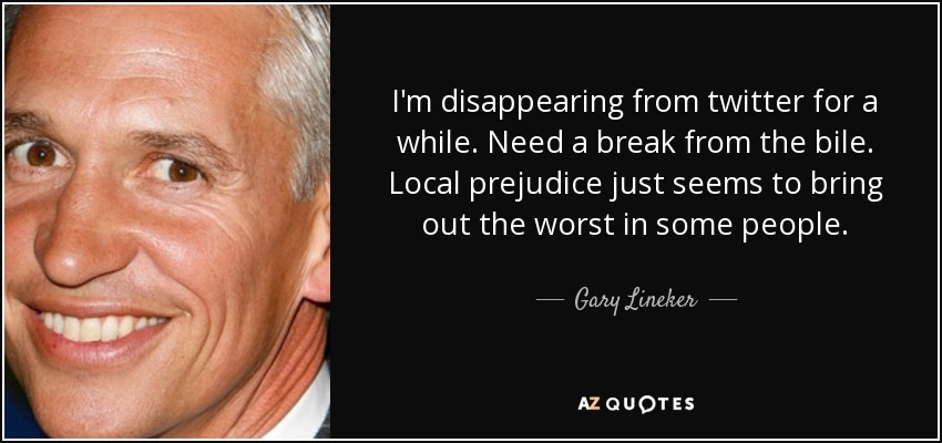 I'm disappearing from twitter for a while. Need a break from the bile. Local prejudice just seems to bring out the worst in some people. - Gary Lineker