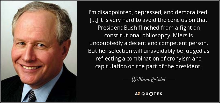 I'm disappointed, depressed, and demoralized. [...] It is very hard to avoid the conclusion that President Bush flinched from a fight on constitutional philosophy. Miers is undoubtedly a decent and competent person. But her selection will unavoidably be judged as reflecting a combination of cronyism and capitulation on the part of the president. - William Kristol