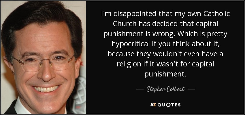 I'm disappointed that my own Catholic Church has decided that capital punishment is wrong. Which is pretty hypocritical if you think about it, because they wouldn't even have a religion if it wasn't for capital punishment. - Stephen Colbert
