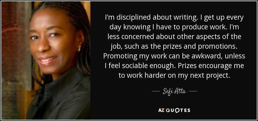 I'm disciplined about writing. I get up every day knowing I have to produce work. I'm less concerned about other aspects of the job, such as the prizes and promotions. Promoting my work can be awkward, unless I feel sociable enough. Prizes encourage me to work harder on my next project. - Sefi Atta
